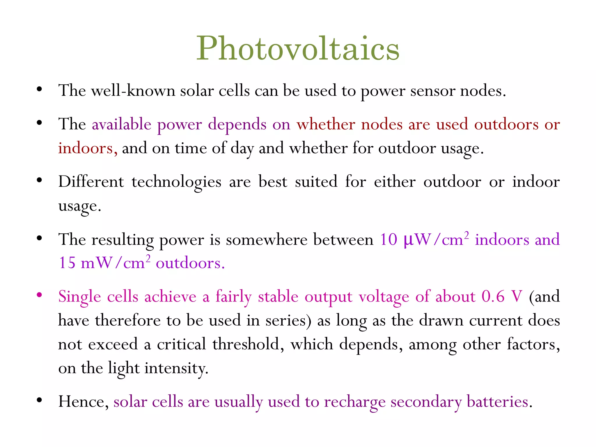 Photovoltaics • The well-known solar cells can be used to power sensor nodes. • The available power depends on whether nodes are used outdoors or indoors, and on time of day and whether for outdoor usage. • Different technologies are best suited for either outdoor or indoor usage. • The resulting power is somewhere between 10 μW/cm2 indoors and 15 mW/cm2 outdoors. • Single cells achieve a fairly stable output voltage of about 0.6 V (and have therefore to be used in series) as long as the drawn current does not exceed a critical threshold, which depends, among other factors, on the light intensity. • Hence, solar cells are usually used to recharge secondary batteries. 