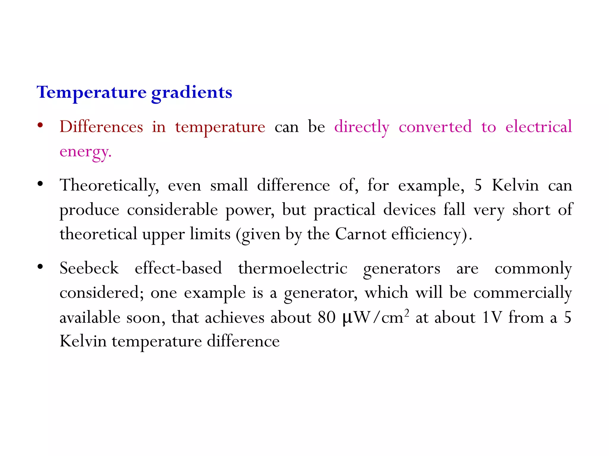 Temperature gradients • Differences in temperature can be directly converted to electrical energy. • Theoretically, even small difference of, for example, 5 Kelvin can produce considerable power, but practical devices fall very short of theoretical upper limits (given by the Carnot efficiency). • Seebeck effect-based thermoelectric generators are commonly considered; one example is a generator, which will be commercially available soon, that achieves about 80 μW/cm2 at about 1V from a 5 Kelvin temperature difference 
