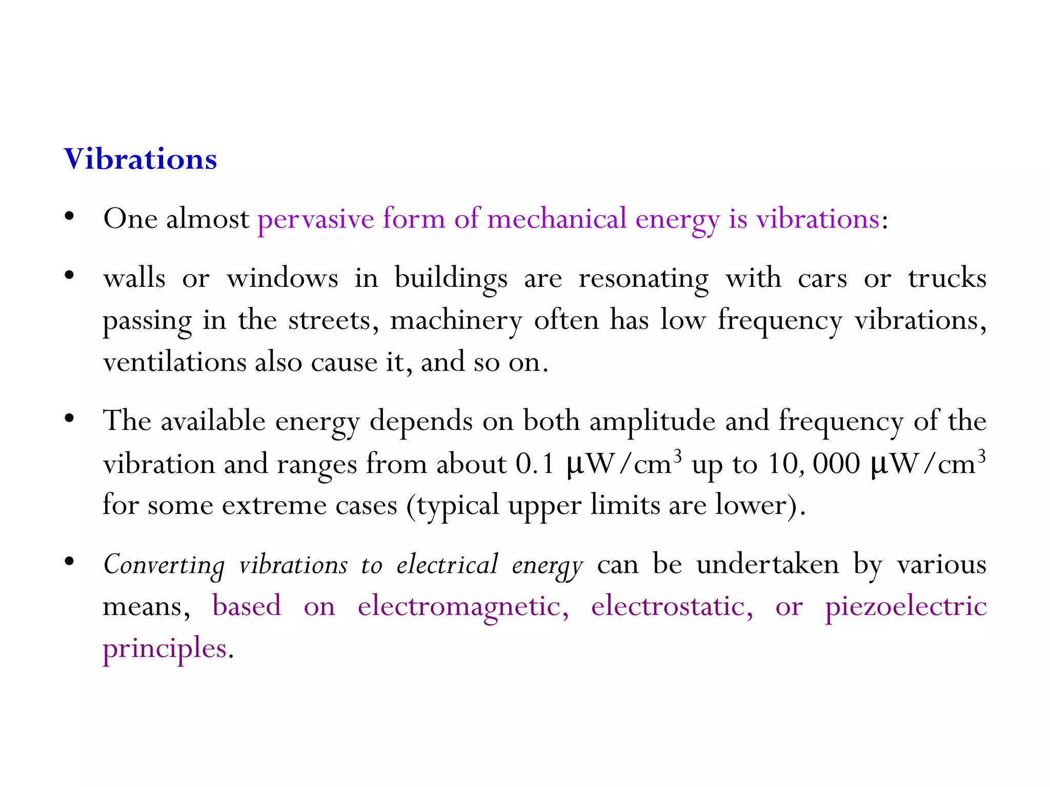 Vibrations • One almost pervasive form of mechanical energy is vibrations: • walls or windows in buildings are resonating with cars or trucks passing in the streets, machinery often has low frequency vibrations, ventilations also cause it, and so on. • The available energy depends on both amplitude and frequency of the vibration and ranges from about 0.1 μW/cm3 up to 10,000 μW/cm3 for some extreme cases (typical upper limits are lower). • Converting vibrations to electrical energy can be undertaken by various means, based on electromagnetic, electrostatic, or piezoelectric principles. 