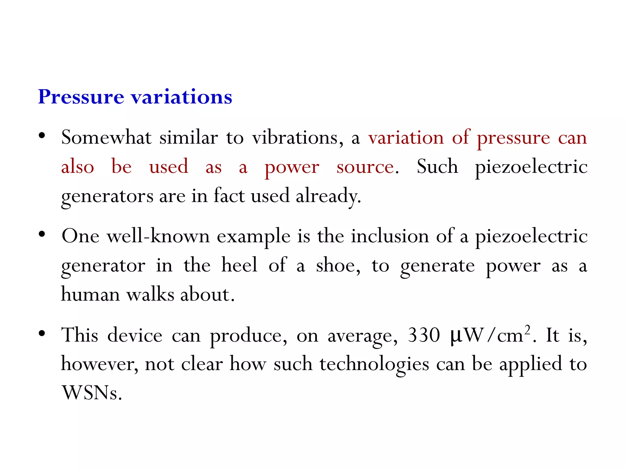 Pressure variations • Somewhat similar to vibrations, a variation of pressure can also be used as a power source. Such piezoelectric generators are in fact used already. • One well-known example is the inclusion of a piezoelectric generator in the heel of a shoe, to generate power as a human walks about. • This device can produce, on average, 330 μW/cm2. It is, however, not clear how such technologies can be applied to WSNs. 