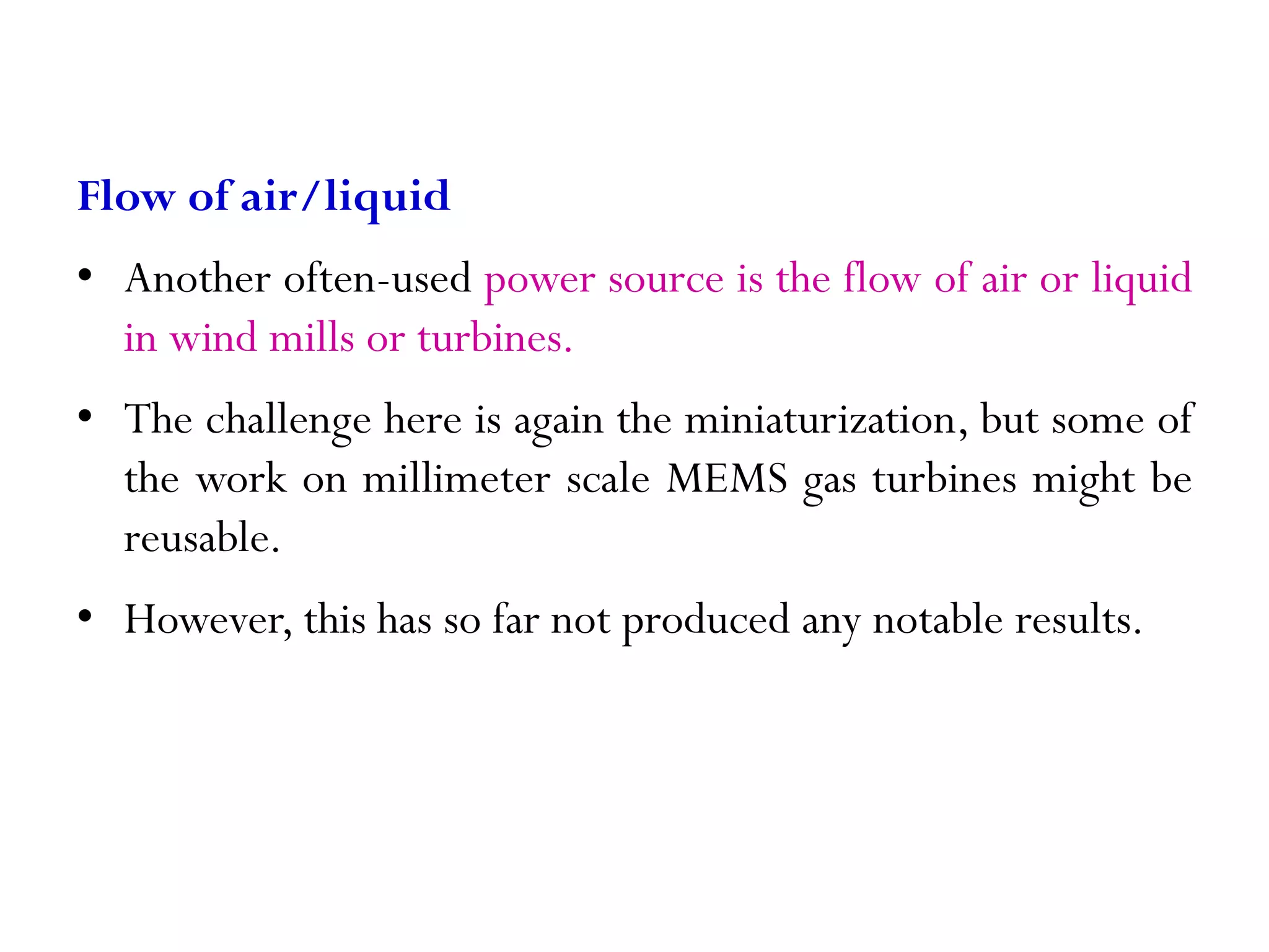 Flow of air/liquid • Another often-used power source is the flow of air or liquid in wind mills or turbines. • The challenge here is again the miniaturization, but some of the work on millimeter scale MEMS gas turbines might be reusable. • However, this has so far not produced any notable results. 