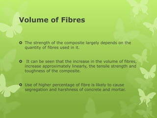 Volume of Fibres
 The strength of the composite largely depends on the
quantity of fibres used in it.
 It can be seen that the increase in the volume of fibres,
increase approximately linearly, the tensile strength and
toughness of the composite.
 Use of higher percentage of fibre is likely to cause
segregation and harshness of concrete and mortar.
 