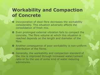 Workability and Compaction
of Concrete
 Incorporation of steel fibre decreases the workability
considerably. This situation adversely affects the
consolidation of fresh mix.
 Even prolonged external vibration fails to compact the
concrete. The fibre volume at which this situation is
reached depends on the length and diameter of the
fibre.
 Another consequence of poor workability is non-uniform
distribution of the fibres.
 Generally, the workability and compaction standard of
the mix is improved through increased water/cement
ratio or by the use of some kind of water reducing
admixtures.
 
