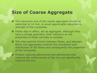 Size of Coarse Aggregate
 The maximum size of the coarse aggregate should be
restricted to 10 mm, to avoid appreciable reduction in
strength of the composite.
 Fibres also in effect, act as aggregate. Although they
have a simple geometry, their influence on the
properties of fresh concrete is complex.
 The inter-particle friction between fibres, and between
fibres and aggregates controls the orientation and
distribution of the fibres and consequently the properties
of the composite.
 Friction reducing admixtures and admixtures that
improve the cohesiveness of the mix can significantly
improve the mix.
 