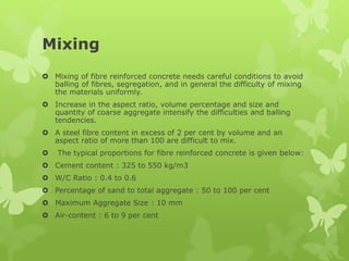 Mixing
 Mixing of fibre reinforced concrete needs careful conditions to avoid
balling of fibres, segregation, and in general the difficulty of mixing
the materials uniformly.
 Increase in the aspect ratio, volume percentage and size and
quantity of coarse aggregate intensify the difficulties and balling
tendencies.
 A steel fibre content in excess of 2 per cent by volume and an
aspect ratio of more than 100 are difficult to mix.
 The typical proportions for fibre reinforced concrete is given below:
 Cement content : 325 to 550 kg/m3
 W/C Ratio : 0.4 to 0.6
 Percentage of sand to total aggregate : 50 to 100 per cent
 Maximum Aggregate Size : 10 mm
 Air-content : 6 to 9 per cent
 