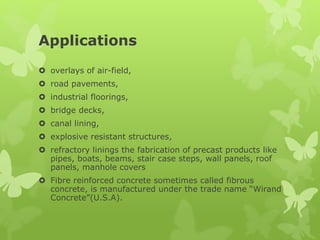 Applications
 overlays of air-field,
 road pavements,
 industrial floorings,
 bridge decks,
 canal lining,
 explosive resistant structures,
 refractory linings the fabrication of precast products like
pipes, boats, beams, stair case steps, wall panels, roof
panels, manhole covers
 Fibre reinforced concrete sometimes called fibrous
concrete, is manufactured under the trade name “Wirand
Concrete”(U.S.A).
 