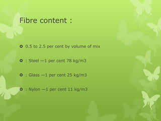 Fibre content :
 0.5 to 2.5 per cent by volume of mix
 : Steel —1 per cent 78 kg/m3
 : Glass —1 per cent 25 kg/m3
 : Nylon —1 per cent 11 kg/m3
 
