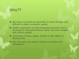 Why??
 But these concretes are generally of lower strength and
difficult to obtain consistent quality.
 Modern application of self-compacting concrete (SCC) is
focussed on high performance, better and more reliable
and uniform quality.
 University of Tokyo, Japan, started in late 1980’s to
develop SCC.
 SCC that does not require vibration to achieve full
compaction.
 