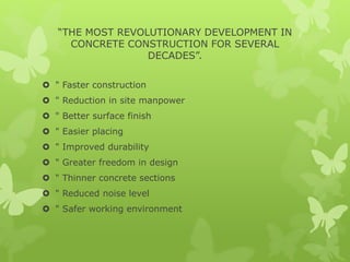 “THE MOST REVOLUTIONARY DEVELOPMENT IN
CONCRETE CONSTRUCTION FOR SEVERAL
DECADES”.
 " Faster construction
 " Reduction in site manpower
 " Better surface finish
 " Easier placing
 " Improved durability
 " Greater freedom in design
 " Thinner concrete sections
 " Reduced noise level
 " Safer working environment
 
