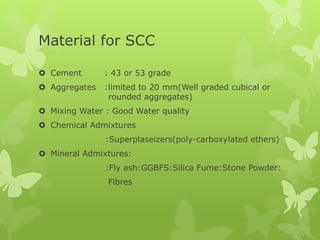 Material for SCC
 Cement : 43 or 53 grade
 Aggregates :limited to 20 mm(Well graded cubical or
rounded aggregates)
 Mixing Water : Good Water quality
 Chemical Admixtures
:Superplaseizers(poly-carboxylated ethers)
 Mineral Admixtures:
:Fly ash:GGBFS:Silica Fume:Stone Powder:
Fibres
 