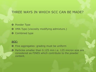 THREE WAYS IN WHICH SCC CAN BE MADE?
 Powder Type
 VMA Type (viscosity modifying admixture.)
 Combined type
SCC:
 Fine aggregates: grading must be uniform
 Particles smaller than 0.125 mm i.e. 125 micron size are
considered as FINES which contribute to the powder
content.
 
