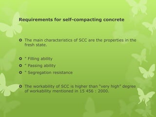 Requirements for self-compacting concrete
 The main characteristics of SCC are the properties in the
fresh state.
 " Filling ability
 " Passing ability
 " Segregation resistance
 The workability of SCC is higher than “very high” degree
of workability mentioned in 15 456 : 2000.
 