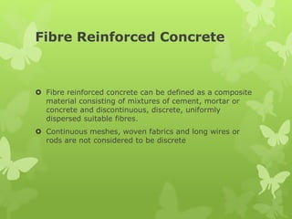 Fibre Reinforced Concrete
 Fibre reinforced concrete can be defined as a composite
material consisting of mixtures of cement, mortar or
concrete and discontinuous, discrete, uniformly
dispersed suitable fibres.
 Continuous meshes, woven fabrics and long wires or
rods are not considered to be discrete
 