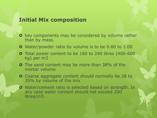 Initial Mix composition
 key components may be considered by volume rather
than by mass.
 Water/powder ratio by volume is to be 0.80 to 1.00
 Total power content to be 160 to 240 litres (400-600
kg) per m3
 The sand content may be more than 38% of the
mortar volume
 Coarse aggregate content should normally be 28 to
35% by volume of the mix
 Water/cement ratio is selected based on strength. In
any case water content should not exceed 200
litres/m3.
 