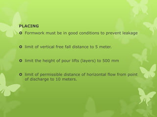 PLACING
 Formwork must be in good conditions to prevent leakage
 limit of vertical free fall distance to 5 meter.
 limit the height of pour lifts (layers) to 500 mm
 limit of permissible distance of horizontal flow from point
of discharge to 10 meters.
 