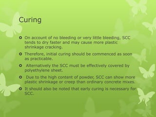 Curing
 On account of no bleeding or very little bleeding, SCC
tends to dry faster and may cause more plastic
shrinkage cracking.
 Therefore, initial curing should be commenced as soon
as practicable.
 Alternatively the SCC must be effectively covered by
polyethylene sheet.
 Due to the high content of powder, SCC can show more
plastic shrinkage or creep than ordinary concrete mixes.
 It should also be noted that early curing is necessary for
SCC.
 