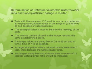 Determination of Optimum Volumetric Water/powder
ratio and Superplasticizer dosage in mortar :
 Tests with flow cone and V-Funnel for mortar are performed
at varying water/powder ratios in the range of (0.8 to 0.9)
βp and dosages of superplasticizer.
 The superplasticizer is used to balance the rheology of the
paste.
 The volume content of sand in the mortar remains the
same as determined above.
 The target values are slump flow of 24 to 26 cm and V-
funnel time of 7 to 11 seconds.
 At target slump flow, where V-funnel time is lower than 7
secs, then decrease the water/powder ratio.
 For largest slump flow and V-funnel time in excess of 11
seconds water/powder ratio should be increased.
 