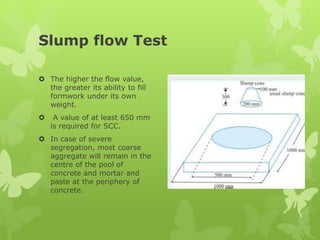 Slump flow Test
 The higher the flow value,
the greater its ability to fill
formwork under its own
weight.
 A value of at least 650 mm
is required for SCC.
 In case of severe
segregation, most coarse
aggregate will remain in the
centre of the pool of
concrete and mortar and
paste at the periphery of
concrete.
 