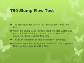 T50 Slump Flow Test :
 The procedure for this test is same as for slump flow
test.
 When the slump cone is lifted, start the stop watch and
find the time taken for the concrete to reach 500 mm
mark. This time is called T50 time.
 This is an indication of rate of spread of concrete.
 A lower time indicates greater flowability. It is suggested
that T50 time may be 2 to 5 secs.
 