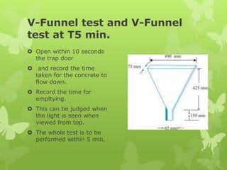 V-Funnel test and V-Funnel
test at T5 min.
 Open within 10 seconds
the trap door
 and record the time
taken for the concrete to
flow down.
 Record the time for
empltying.
 This can be judged when
the light is seen when
viewed from top.
 The whole test is to be
performed within 5 min.
 