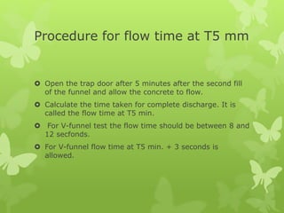 Procedure for flow time at T5 mm
 Open the trap door after 5 minutes after the second fill
of the funnel and allow the concrete to flow.
 Calculate the time taken for complete discharge. It is
called the flow time at T5 min.
 For V-funnel test the flow time should be between 8 and
12 secfonds.
 For V-funnel flow time at T5 min. + 3 seconds is
allowed.
 