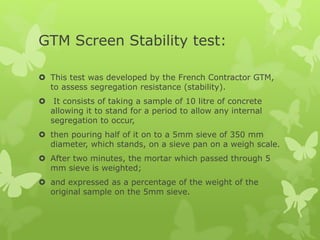 GTM Screen Stability test:
 This test was developed by the French Contractor GTM,
to assess segregation resistance (stability).
 It consists of taking a sample of 10 litre of concrete
allowing it to stand for a period to allow any internal
segregation to occur,
 then pouring half of it on to a 5mm sieve of 350 mm
diameter, which stands, on a sieve pan on a weigh scale.
 After two minutes, the mortar which passed through 5
mm sieve is weighted;
 and expressed as a percentage of the weight of the
original sample on the 5mm sieve.
 