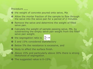 Procedure ,,,,,
 the weight of concrete poured onto seive, Ma
 Allow the mortar fraction of the sample to flow through
the seive into the seive pan for a period of 2 minutes.
 Remove the seive and determine the weight of filled
seive pan.
 Calculate the weight of sample passing seive, Mb, by
substracting the empty seive pan weight from the filled
seive pan weight.
 the segregation ratio is
 5 and 15% considered statisfactory
 Below 5% the resistance is excessive, and
 likely to affect the surface finish.
 Above 15% and particularly above 30% there is strong
likelyhood of segregation.
 The suggested value is 0–15%.
 