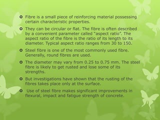  Fibre is a small piece of reinforcing material possessing
certain characteristic properties.
 They can be circular or flat. The fibre is often described
by a convenient parameter called “aspect ratio”. The
aspect ratio of the fibre is the ratio of its length to its
diameter. Typical aspect ratio ranges from 30 to 150.
 Steel fibre is one of the most commonly used fibre.
Generally, round fibres are used.
 The diameter may vary from 0.25 to 0.75 mm. The steel
fibre is likely to get rusted and lose some of its
strengths.
 But investigations have shown that the rusting of the
fibres takes place only at the surface.
 Use of steel fibre makes significant improvements in
flexural, impact and fatigue strength of concrete.
 