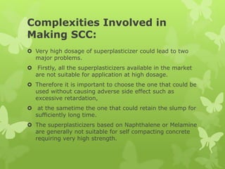 Complexities Involved in
Making SCC:
 Very high dosage of superplasticizer could lead to two
major problems.
 Firstly, all the superplasticizers available in the market
are not suitable for application at high dosage.
 Therefore it is important to choose the one that could be
used without causing adverse side effect such as
excessive retardation,
 at the sametime the one that could retain the slump for
sufficiently long time.
 The superplasticizers based on Naphthalene or Melamine
are generally not suitable for self compacting concrete
requiring very high strength.
 