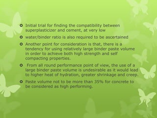  Initial trial for finding the compatibility between
superplasticizer and cement, at very low
 water/binder ratio is also required to be ascertained
 Another point for consideration is that, there is a
tendency for using relatively large binder paste volume
in order to achieve both high strength and self
compacting properties.
 From all round performance point of view, the use of a
large binder paste volume is undesirable as it would lead
to higher heat of hydration, greater shrinkage and creep.
 Paste volume not to be more than 35% for concrete to
be considered as high performing.
 