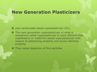 New Generation Plasticizers
 poly-carboxylate based superplasticizer (PC).
 This next generation superplasticizer or what is
sometimes called hyperplasticizer is more efficient than
naphthalene or melamine based superplasticizer with
respect to plasticizing property and slump retention
property.
 They cause dispersion of fine particles.
 