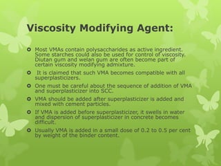 Viscosity Modifying Agent:
 Most VMAs contain polysaccharides as active ingredient.
Some starches could also be used for control of viscosity.
Diutan gum and welan gum are often become part of
certain viscosity modifying admixture.
 It is claimed that such VMA becomes compatible with all
superplasticizers.
 One must be careful about the sequence of addition of VMA
and superplasticizer into SCC.
 VMA should be added after superplasticizer is added and
mixed with cement particles.
 If VMA is added before superplasticizer, it swells in water
and dispersion of superplasticizer in concrete becomes
difficult.
 Usually VMA is added in a small dose of 0.2 to 0.5 per cent
by weight of the binder content.
 