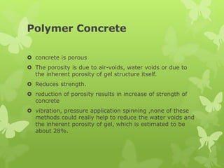 Polymer Concrete
 concrete is porous
 The porosity is due to air-voids, water voids or due to
the inherent porosity of gel structure itself.
 Reduces strength.
 reduction of porosity results in increase of strength of
concrete
 vibration, pressure application spinning ,none of these
methods could really help to reduce the water voids and
the inherent porosity of gel, which is estimated to be
about 28%.
 