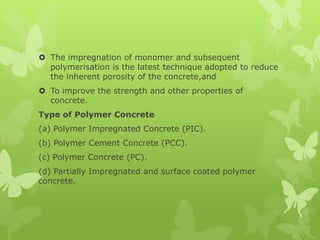  The impregnation of monomer and subsequent
polymerisation is the latest technique adopted to reduce
the inherent porosity of the concrete,and
 To improve the strength and other properties of
concrete.
Type of Polymer Concrete
(a) Polymer Impregnated Concrete (PIC).
(b) Polymer Cement Concrete (PCC).
(c) Polymer Concrete (PC).
(d) Partially Impregnated and surface coated polymer
concrete.
 