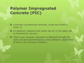 Polymer Impregnated
Concrete (PIC)
 a precast conventional concrete, cured and dried in
oven, or
 by dielectric heating from which the air in the open cell
is removed by vacuum.
 Then a low viscosity monomer is diffused through the
open cell and polymerised by using radiation, application
of heat or by chemical initiation.
 