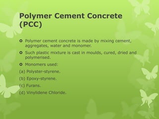 Polymer Cement Concrete
(PCC)
 Polymer cement concrete is made by mixing cement,
aggregates, water and monomer.
 Such plastic mixture is cast in moulds, cured, dried and
polymerised.
 Monomers used:
(a) Polyster-styrene.
(b) Epoxy-styrene.
(c) Furans.
(d) Vinylidene Chloride.
 