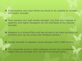  Polypropylene and nylon fibres are found to be suitable to increase
the impact strength.
 They possess very high tensile strength, but their low modulus of
elasticity and higher elongation do not contribute to the flexural
strength.
 Asbestos is a mineral fibre and has proved to be most successful of
all fibres as it can be mixed with Portland cement.
 Tensile strength of asbestos varies between 560 to 980 N/mm2.
 The composite product called asbestos cement has considerably
higher flexural strength than the Portland cement paste.
 