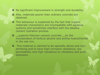  No significant improvement in strength and durability.
 Also, materials poorer than ordinary concrete are
obtained.
 This behaviour is explained by the fact that organic
materials (monomers) are incompatible with aqueous
systems and sometimes interfere with the alkaline
cement hydration process.
 ,,,superior Polymer cement concrete ,,,by the
incorporation of furfuryl alcohol and aniline hydrochloride
in the wet mix.
 This material is claimed to be specially dense and non-
shrinking and to have high corrosion resistance, low
permeability and high resistance to vibrations and axial
extension.
 