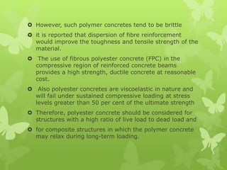  However, such polymer concretes tend to be brittle
 it is reported that dispersion of fibre reinforcement
would improve the toughness and tensile strength of the
material.
 The use of fibrous polyester concrete (FPC) in the
compressive region of reinforced concrete beams
provides a high strength, ductile concrete at reasonable
cost.
 Also polyester concretes are viscoelastic in nature and
will fail under sustained compressive loading at stress
levels greater than 50 per cent of the ultimate strength
 Therefore, polyester concrete should be considered for
structures with a high ratio of live load to dead load and
 for composite structures in which the polymer concrete
may relax during long-term loading.
 