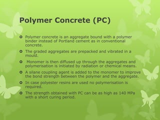 Polymer Concrete (PC)
 Polymer concrete is an aggregate bound with a polymer
binder instead of Portland cement as in conventional
concrete.
 The graded aggregates are prepacked and vibrated in a
mould.
 Monomer is then diffused up through the aggregates and
polymerisation is initiated by radiation or chemical means.
 A silane coupling agent is added to the monomer to improve
the bond strength between the polymer and the aggregate.
 In case polyester resins are used no polymerisation is
required.
 The strength obtained with PC can be as high as 140 MPa
with a short curing period.
 