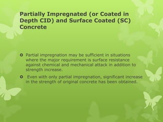 Partially Impregnated (or Coated in
Depth CID) and Surface Coated (SC)
Concrete
 Partial impregnation may be sufficient in situations
where the major requirement is surface resistance
against chemical and mechanical attack in addition to
strength increase.
 Even with only partial impregnation, significant increase
in the strength of original concrete has been obtained.
 