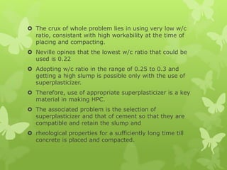  The crux of whole problem lies in using very low w/c
ratio, consistant with high workability at the time of
placing and compacting.
 Neville opines that the lowest w/c ratio that could be
used is 0.22
 Adopting w/c ratio in the range of 0.25 to 0.3 and
getting a high slump is possible only with the use of
superplasticizer.
 Therefore, use of appropriate superplasticizer is a key
material in making HPC.
 The associated problem is the selection of
superplasticizer and that of cement so that they are
compatible and retain the slump and
 rheological properties for a sufficiently long time till
concrete is placed and compacted.
 