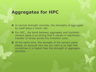 Aggregates for HPC
 In normal strength concrete, the strengths of aggregate
by itself plays a minor role.
 For HPC , the bond between aggregate and hydrated
cement paste is so strong that it results in significant
transfer of stress across the transition zone.
 At the same time, the strength of the cement paste
phase, on account very low w/c ratio is so high that
sometimes it is higher than the strength of aggregate
particles.
 