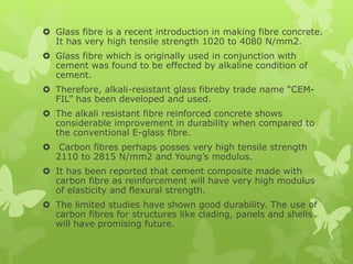  Glass fibre is a recent introduction in making fibre concrete.
It has very high tensile strength 1020 to 4080 N/mm2.
 Glass fibre which is originally used in conjunction with
cement was found to be effected by alkaline condition of
cement.
 Therefore, alkali-resistant glass fibreby trade name “CEM-
FIL” has been developed and used.
 The alkali resistant fibre reinforced concrete shows
considerable improvement in durability when compared to
the conventional E-glass fibre.
 Carbon fibres perhaps posses very high tensile strength
2110 to 2815 N/mm2 and Young’s modulus.
 It has been reported that cement composite made with
carbon fibre as reinforcement will have very high modulus
of elasticity and flexural strength.
 The limited studies have shown good durability. The use of
carbon fibres for structures like clading, panels and shells
will have promising future.
 
