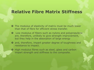 Relative Fibre Matrix Stiffness
 The modulus of elasticity of matrix must be much lower
than that of fibre for efficient stress transfer.
 Low modulus of fibers such as nylons and polypropylene
are, therefore, unlikely to give strength improvement,
but they help in the absorption of large energy
 and, therefore, impart greater degree of toughness and
resistance to impact.
 High modulus fibres such as steel, glass and carbon
impart strength and stiffness to the composite.
 
