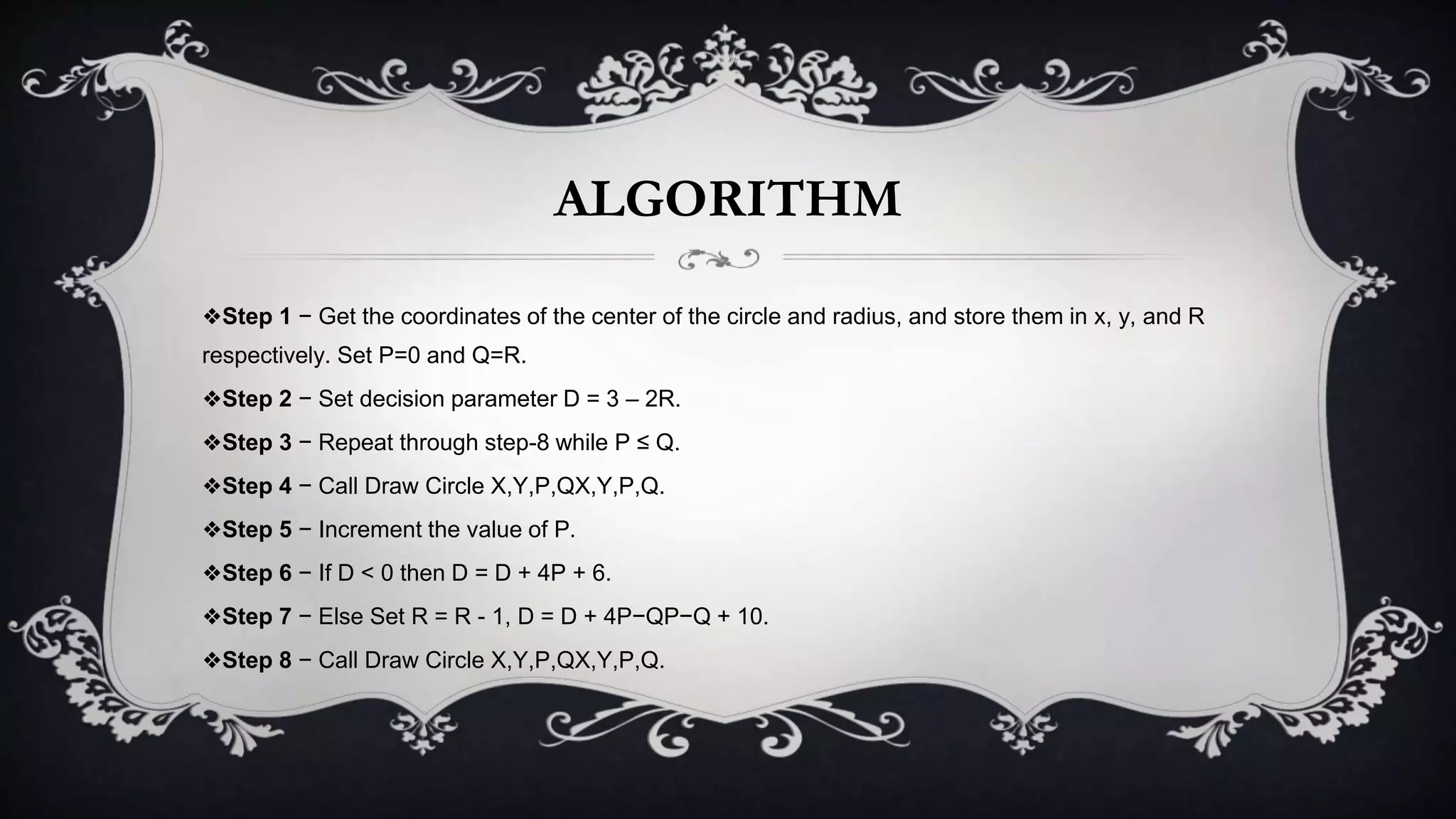 ALGORITHM
❖Step 1 − Get the coordinates of the center of the circle and radius, and store them in x, y, and R
respectively. Set P=0 and Q=R.
❖Step 2 − Set decision parameter D = 3 – 2R.
❖Step 3 − Repeat through step-8 while P ≤ Q.
❖Step 4 − Call Draw Circle X,Y,P,QX,Y,P,Q.
❖Step 5 − Increment the value of P.
❖Step 6 − If D < 0 then D = D + 4P + 6.
❖Step 7 − Else Set R = R - 1, D = D + 4P−QP−Q + 10.
❖Step 8 − Call Draw Circle X,Y,P,QX,Y,P,Q.
 