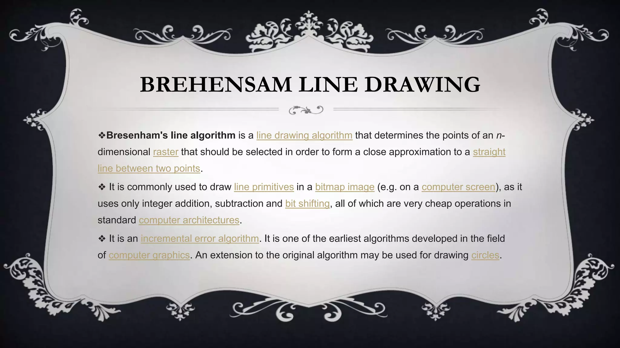 BREHENSAM LINE DRAWING
❖Bresenham's line algorithm is a line drawing algorithm that determines the points of an n-
dimensional raster that should be selected in order to form a close approximation to a straight
line between two points.
❖ It is commonly used to draw line primitives in a bitmap image (e.g. on a computer screen), as it
uses only integer addition, subtraction and bit shifting, all of which are very cheap operations in
standard computer architectures.
❖ It is an incremental error algorithm. It is one of the earliest algorithms developed in the field
of computer graphics. An extension to the original algorithm may be used for drawing circles.
 