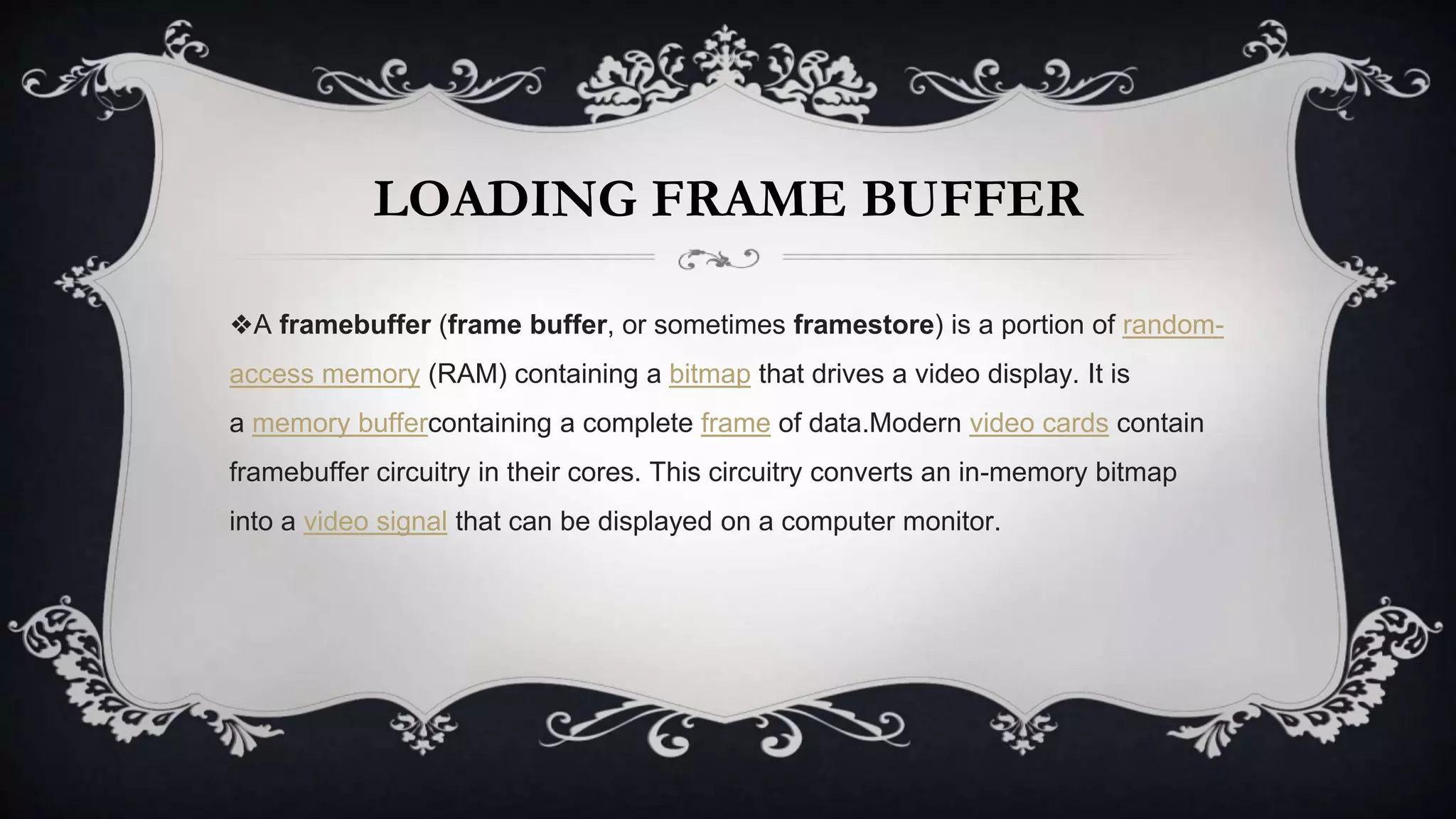 LOADING FRAME BUFFER
❖A framebuffer (frame buffer, or sometimes framestore) is a portion of random-
access memory (RAM) containing a bitmap that drives a video display. It is
a memory buffercontaining a complete frame of data.Modern video cards contain
framebuffer circuitry in their cores. This circuitry converts an in-memory bitmap
into a video signal that can be displayed on a computer monitor.
 