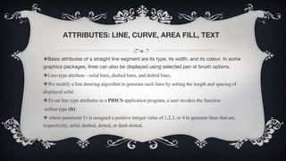 ATTRIBUTES: LINE, CURVE, AREA FILL, TEXT
❖Basic attributes of a straight line segment are its type, its width, and its colour. In some
graphics packages, lines can also be displayed using selected pen or brush options.
❖Line-type attribute - solid lines, dashed lines, and dotted lines.
❖We modify a line drawing algorithm to generate such lines by setting the length and spacing of
displayed solid
❖To set line type attributes in a PHICS application program, a user invokes the function
setline type (It)
❖ where parameter I t is assigned a positive integer value of 1,2,3, or 4 to generate lines that are,
respectively, solid, dashed, dotted, or dash-dotted.
 