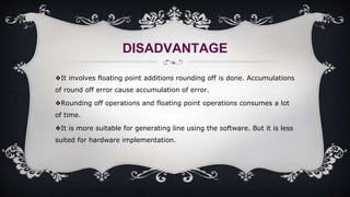 DISADVANTAGE
❖It involves floating point additions rounding off is done. Accumulations
of round off error cause accumulation of error.
❖Rounding off operations and floating point operations consumes a lot
of time.
❖It is more suitable for generating line using the software. But it is less
suited for hardware implementation.
 